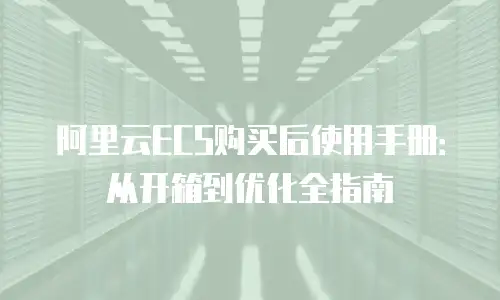 阿里云ECS购买后使用手册：从开箱到优化全指南