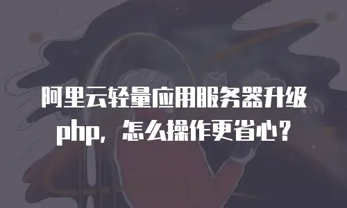 阿里云轻量应用服务器升级php，怎么操作更省心？