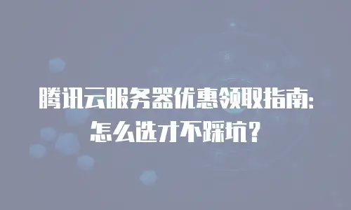 腾讯云服务器优惠领取指南：怎么选才不踩坑？