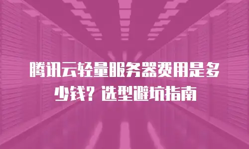 腾讯云轻量服务器费用是多少钱？选型避坑指南