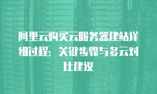 阿里云购买云服务器建站详细过程：关键步骤与多云对比建议