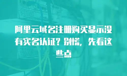 阿里云域名注册购买显示没有实名认证？别慌，先看这些点
