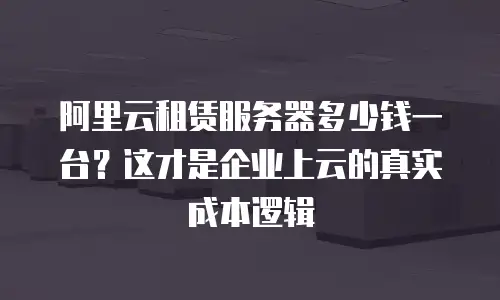 阿里云租赁服务器多少钱一台？这才是企业上云的真实成本逻辑