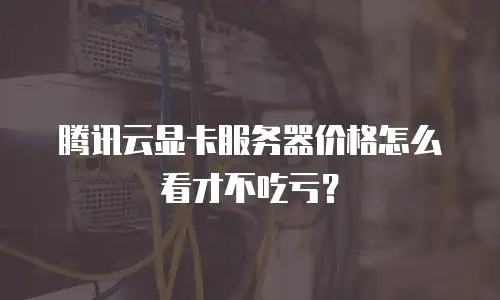腾讯云显卡服务器价格怎么看才不吃亏？