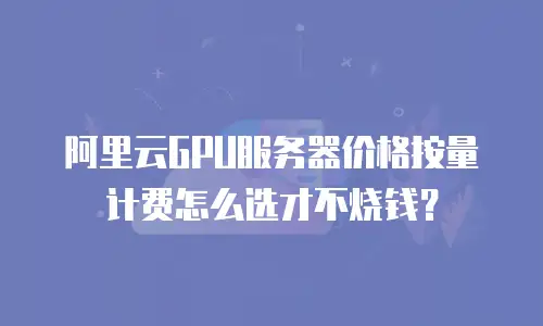 阿里云GPU服务器价格按量计费怎么选才不烧钱？
