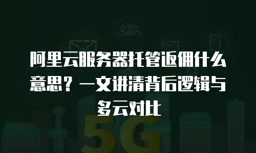阿里云服务器托管返佣什么意思？一文讲清背后逻辑与多云对比