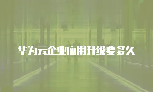华为云企业应用升级要多久