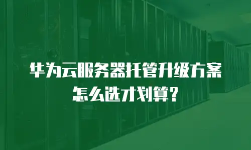 华为云服务器托管升级方案怎么选才划算？