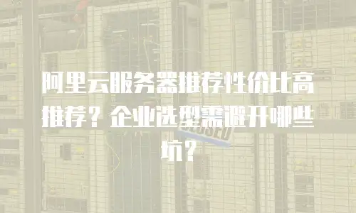 阿里云服务器推荐性价比高推荐？企业选型需避开哪些坑？