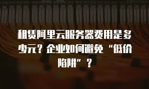 租赁阿里云服务器费用是多少元？企业如何避免&ldquo;低价陷阱&rdquo;？