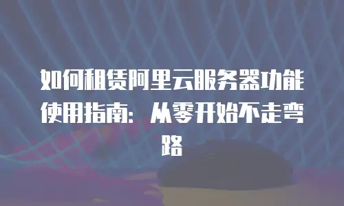 如何租赁阿里云服务器功能使用指南：从零开始不走弯路