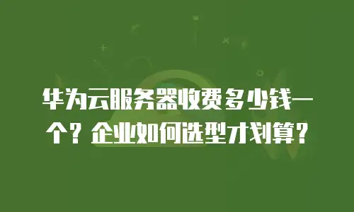 华为云服务器收费多少钱一个？企业如何选型才划算？
