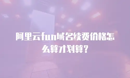 阿里云fun域名续费价格怎么算才划算？