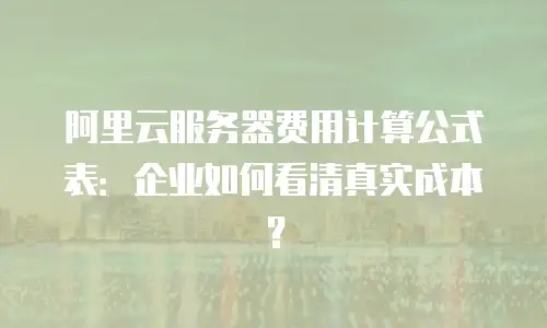 阿里云服务器费用计算公式表：企业如何看清真实成本？