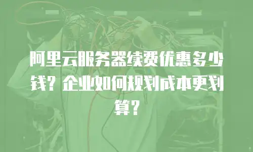阿里云服务器续费优惠多少钱？企业如何规划成本更划算？