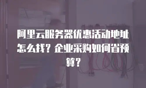 阿里云服务器优惠活动地址怎么找？企业采购如何省预算？