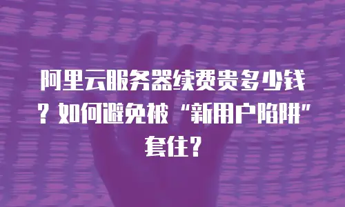 阿里云服务器续费贵多少钱？如何避免被&ldquo;新用户陷阱&rdquo;套住？