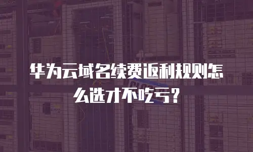 华为云域名续费返利规则怎么选才不吃亏？