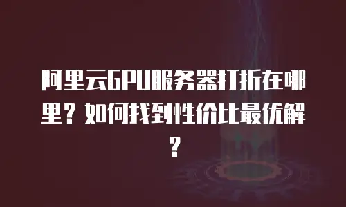 阿里云GPU服务器打折在哪里？如何找到性价比最优解？