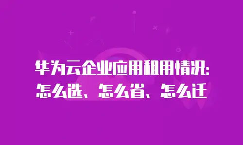 华为云企业应用租用情况：怎么选、怎么省、怎么迁