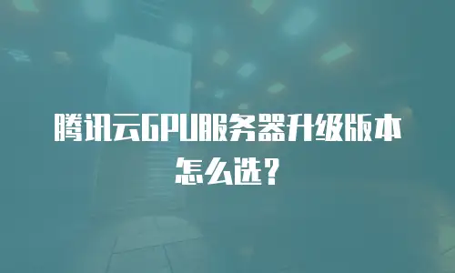 腾讯云GPU服务器升级版本怎么选？