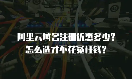 阿里云域名注册优惠多少？怎么选才不花冤枉钱？