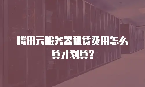 腾讯云服务器租赁费用怎么算才划算？