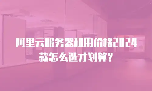 阿里云服务器租用价格2024款怎么选才划算？