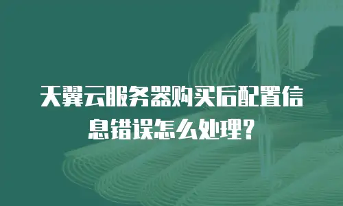 天翼云服务器购买后配置信息错误怎么处理？
