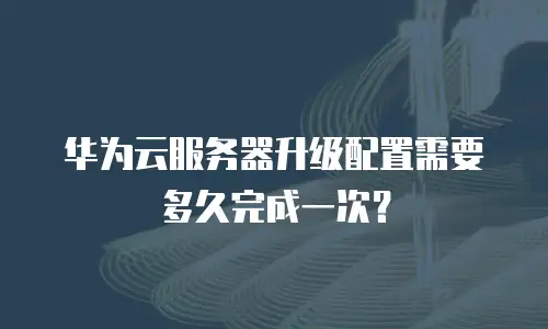 华为云服务器升级配置需要多久完成一次？