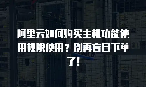 阿里云如何购买主机功能使用权限使用？别再盲目下单了！