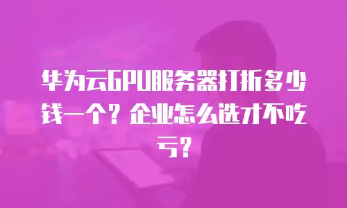 华为云GPU服务器打折多少钱一个？企业怎么选才不吃亏？