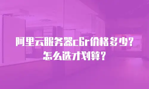 阿里云服务器c6r价格多少？怎么选才划算？