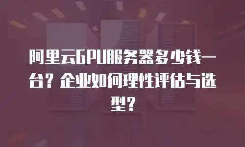 阿里云GPU服务器多少钱一台？企业如何理性评估与选型？
