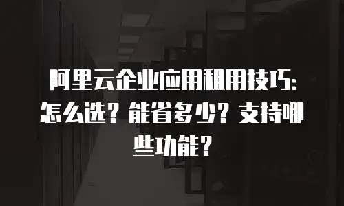 阿里云企业应用租用技巧：怎么选？能省多少？支持哪些功能？