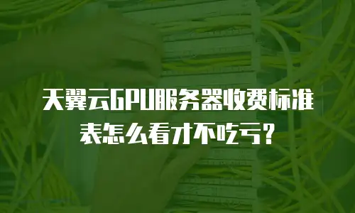 天翼云GPU服务器收费标准表怎么看才不吃亏？