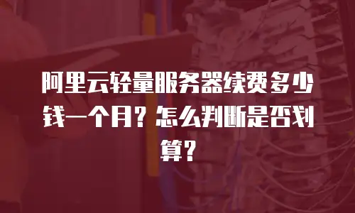 阿里云轻量服务器续费多少钱一个月？怎么判断是否划算？
