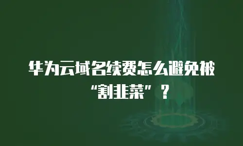 华为云域名续费怎么避免被“割韭菜”？