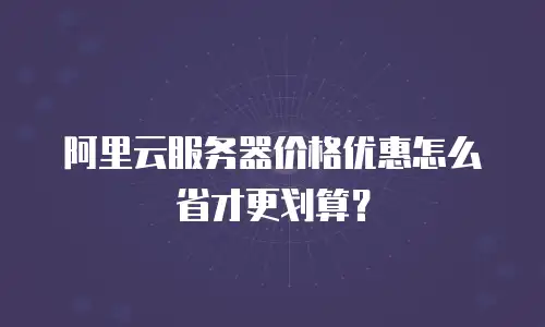 阿里云服务器价格优惠怎么省才更划算？