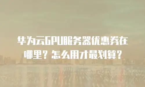 华为云GPU服务器优惠券在哪里？怎么用才最划算？