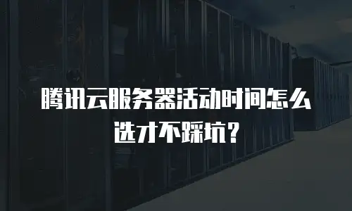 腾讯云服务器活动时间怎么选才不踩坑？