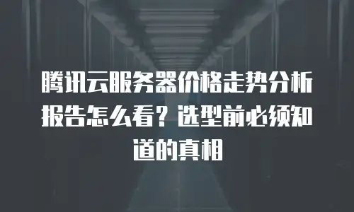 腾讯云服务器价格走势分析报告怎么看？选型前必须知道的真相