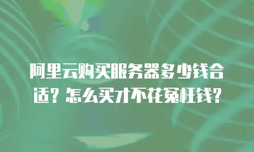 阿里云购买服务器多少钱合适？怎么买才不花冤枉钱？