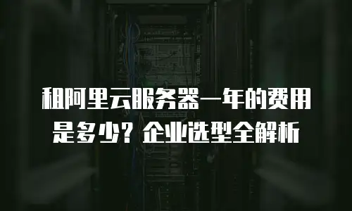 租阿里云服务器一年的费用是多少？企业选型全解析