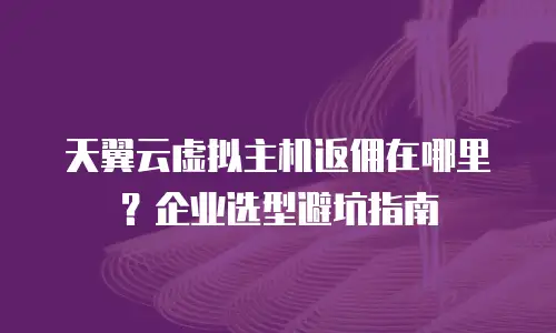 天翼云虚拟主机返佣在哪里？企业选型避坑指南