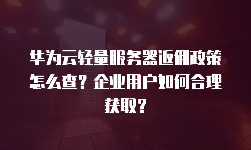 华为云轻量服务器返佣政策怎么查？企业用户如何合理获取？
