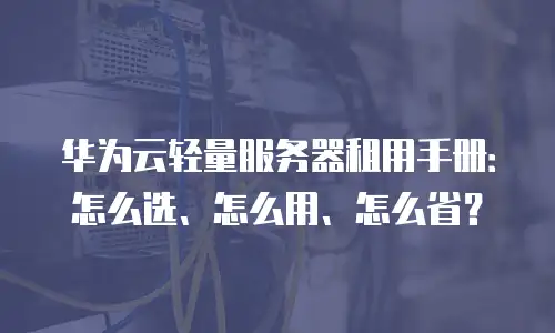 华为云轻量服务器租用手册：怎么选、怎么用、怎么省？
