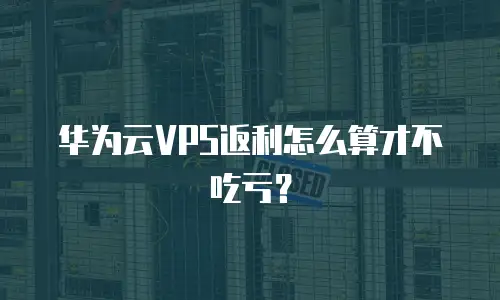 华为云VPS返利怎么算才不吃亏？