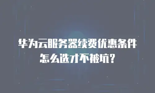 华为云服务器续费优惠条件怎么选才不被坑？
