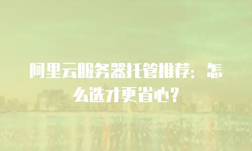 阿里云服务器托管推荐：怎么选才更省心？